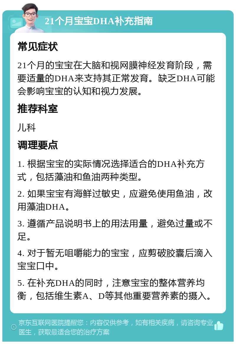 21个月宝宝DHA补充指南 常见症状 21个月的宝宝在大脑和视网膜神经发育阶段，需要适量的DHA来支持其正常发育。缺乏DHA可能会影响宝宝的认知和视力发展。 推荐科室 儿科 调理要点 1. 根据宝宝的实际情况选择适合的DHA补充方式，包括藻油和鱼油两种类型。 2. 如果宝宝有海鲜过敏史，应避免使用鱼油，改用藻油DHA。 3. 遵循产品说明书上的用法用量，避免过量或不足。 4. 对于暂无咀嚼能力的宝宝，应剪破胶囊后滴入宝宝口中。 5. 在补充DHA的同时，注意宝宝的整体营养均衡，包括维生素A、D等其他重要营养素的摄入。