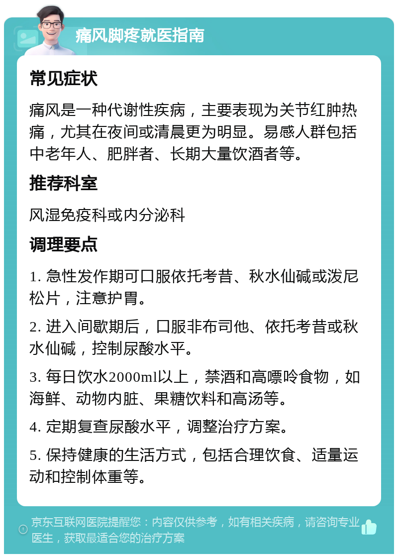 痛风脚疼就医指南 常见症状 痛风是一种代谢性疾病，主要表现为关节红肿热痛，尤其在夜间或清晨更为明显。易感人群包括中老年人、肥胖者、长期大量饮酒者等。 推荐科室 风湿免疫科或内分泌科 调理要点 1. 急性发作期可口服依托考昔、秋水仙碱或泼尼松片，注意护胃。 2. 进入间歇期后，口服非布司他、依托考昔或秋水仙碱，控制尿酸水平。 3. 每日饮水2000ml以上，禁酒和高嘌呤食物，如海鲜、动物内脏、果糖饮料和高汤等。 4. 定期复查尿酸水平，调整治疗方案。 5. 保持健康的生活方式，包括合理饮食、适量运动和控制体重等。