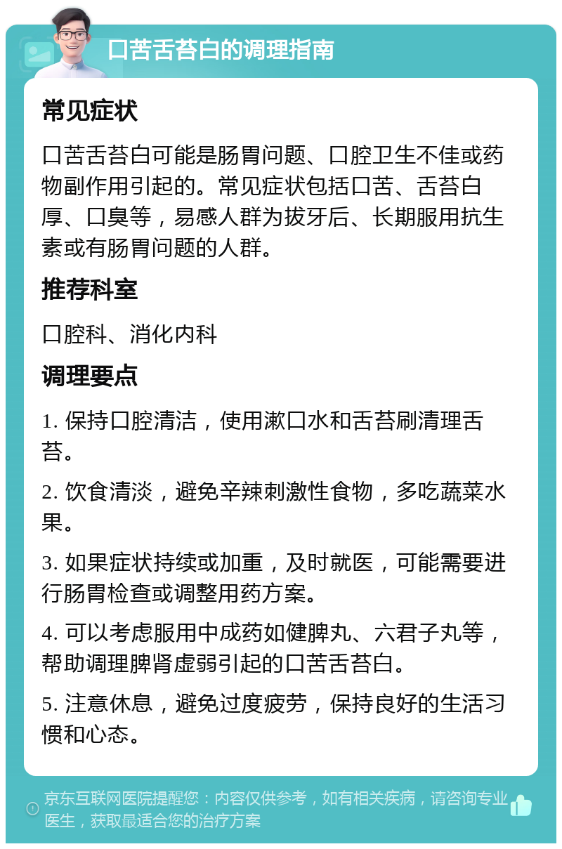 口苦舌苔白的调理指南 常见症状 口苦舌苔白可能是肠胃问题、口腔卫生不佳或药物副作用引起的。常见症状包括口苦、舌苔白厚、口臭等，易感人群为拔牙后、长期服用抗生素或有肠胃问题的人群。 推荐科室 口腔科、消化内科 调理要点 1. 保持口腔清洁，使用漱口水和舌苔刷清理舌苔。 2. 饮食清淡，避免辛辣刺激性食物，多吃蔬菜水果。 3. 如果症状持续或加重，及时就医，可能需要进行肠胃检查或调整用药方案。 4. 可以考虑服用中成药如健脾丸、六君子丸等，帮助调理脾肾虚弱引起的口苦舌苔白。 5. 注意休息，避免过度疲劳，保持良好的生活习惯和心态。