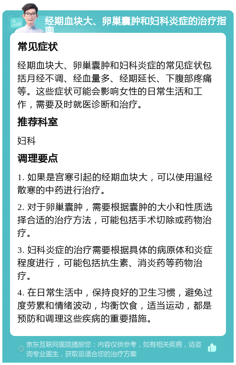 经期血块大、卵巢囊肿和妇科炎症的治疗指南 常见症状 经期血块大、卵巢囊肿和妇科炎症的常见症状包括月经不调、经血量多、经期延长、下腹部疼痛等。这些症状可能会影响女性的日常生活和工作，需要及时就医诊断和治疗。 推荐科室 妇科 调理要点 1. 如果是宫寒引起的经期血块大，可以使用温经散寒的中药进行治疗。 2. 对于卵巢囊肿，需要根据囊肿的大小和性质选择合适的治疗方法，可能包括手术切除或药物治疗。 3. 妇科炎症的治疗需要根据具体的病原体和炎症程度进行，可能包括抗生素、消炎药等药物治疗。 4. 在日常生活中，保持良好的卫生习惯，避免过度劳累和情绪波动，均衡饮食，适当运动，都是预防和调理这些疾病的重要措施。