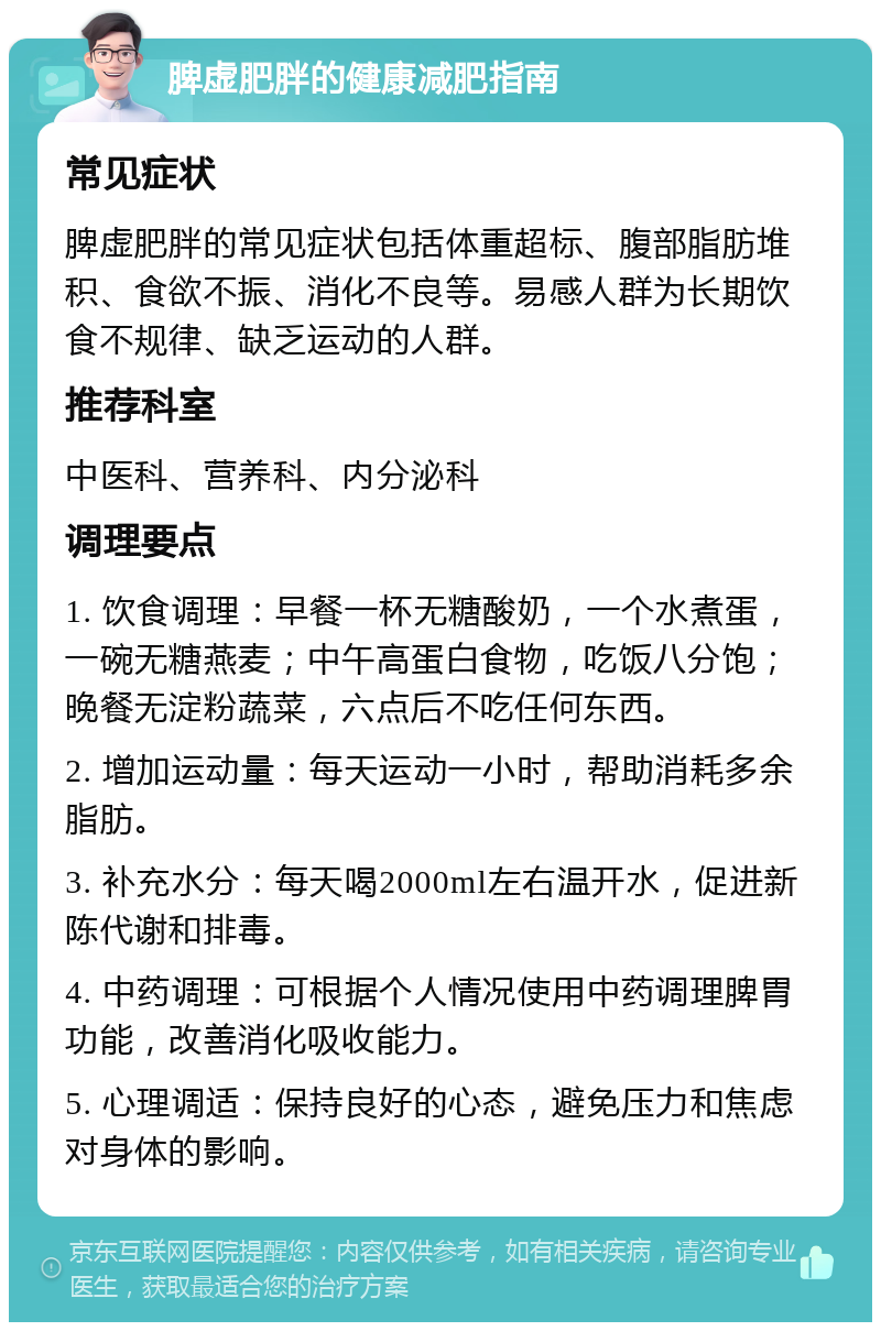 脾虚肥胖的健康减肥指南 常见症状 脾虚肥胖的常见症状包括体重超标、腹部脂肪堆积、食欲不振、消化不良等。易感人群为长期饮食不规律、缺乏运动的人群。 推荐科室 中医科、营养科、内分泌科 调理要点 1. 饮食调理：早餐一杯无糖酸奶，一个水煮蛋，一碗无糖燕麦；中午高蛋白食物，吃饭八分饱；晚餐无淀粉蔬菜，六点后不吃任何东西。 2. 增加运动量：每天运动一小时，帮助消耗多余脂肪。 3. 补充水分：每天喝2000ml左右温开水，促进新陈代谢和排毒。 4. 中药调理：可根据个人情况使用中药调理脾胃功能，改善消化吸收能力。 5. 心理调适：保持良好的心态，避免压力和焦虑对身体的影响。