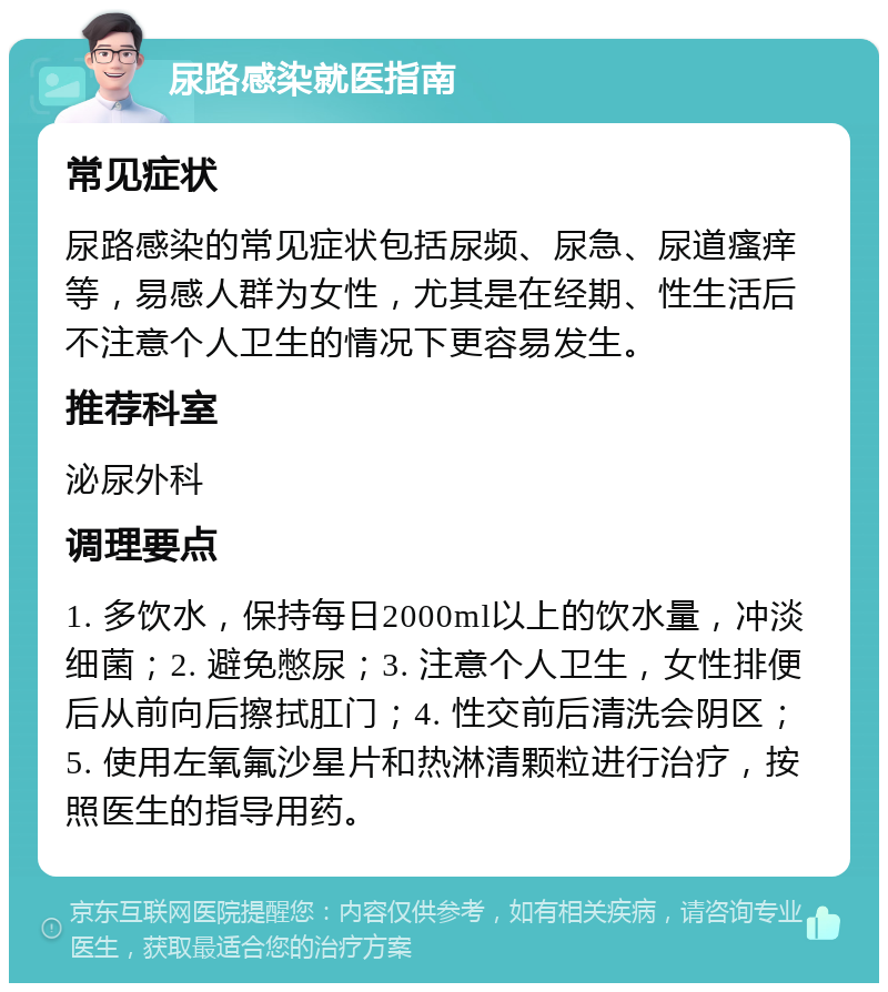 尿路感染就医指南 常见症状 尿路感染的常见症状包括尿频、尿急、尿道瘙痒等，易感人群为女性，尤其是在经期、性生活后不注意个人卫生的情况下更容易发生。 推荐科室 泌尿外科 调理要点 1. 多饮水，保持每日2000ml以上的饮水量，冲淡细菌；2. 避免憋尿；3. 注意个人卫生，女性排便后从前向后擦拭肛门；4. 性交前后清洗会阴区；5. 使用左氧氟沙星片和热淋清颗粒进行治疗，按照医生的指导用药。