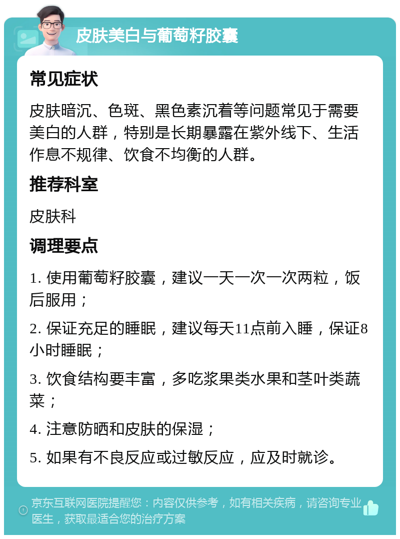 皮肤美白与葡萄籽胶囊 常见症状 皮肤暗沉、色斑、黑色素沉着等问题常见于需要美白的人群，特别是长期暴露在紫外线下、生活作息不规律、饮食不均衡的人群。 推荐科室 皮肤科 调理要点 1. 使用葡萄籽胶囊，建议一天一次一次两粒，饭后服用； 2. 保证充足的睡眠，建议每天11点前入睡，保证8小时睡眠； 3. 饮食结构要丰富，多吃浆果类水果和茎叶类蔬菜； 4. 注意防晒和皮肤的保湿； 5. 如果有不良反应或过敏反应，应及时就诊。