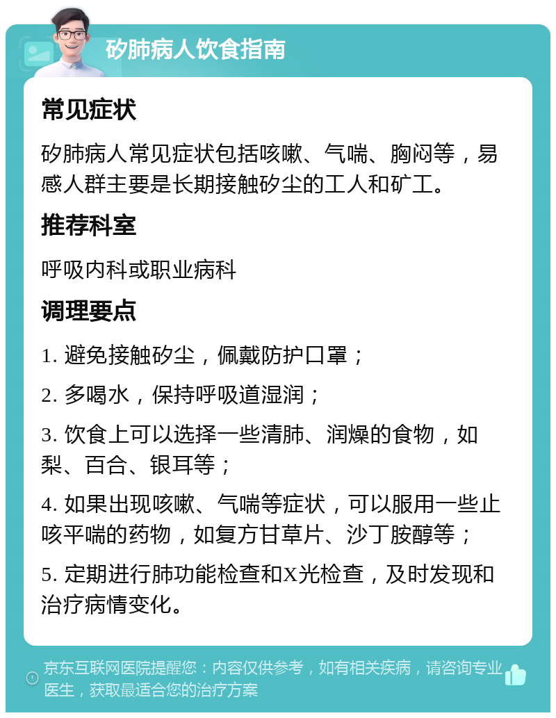 矽肺病人饮食指南 常见症状 矽肺病人常见症状包括咳嗽、气喘、胸闷等，易感人群主要是长期接触矽尘的工人和矿工。 推荐科室 呼吸内科或职业病科 调理要点 1. 避免接触矽尘，佩戴防护口罩； 2. 多喝水，保持呼吸道湿润； 3. 饮食上可以选择一些清肺、润燥的食物，如梨、百合、银耳等； 4. 如果出现咳嗽、气喘等症状，可以服用一些止咳平喘的药物，如复方甘草片、沙丁胺醇等； 5. 定期进行肺功能检查和X光检查，及时发现和治疗病情变化。