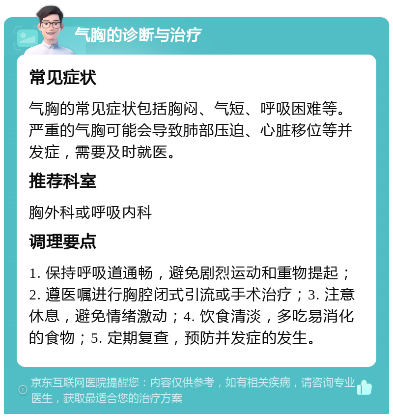 气胸的诊断与治疗 常见症状 气胸的常见症状包括胸闷、气短、呼吸困难等。严重的气胸可能会导致肺部压迫、心脏移位等并发症，需要及时就医。 推荐科室 胸外科或呼吸内科 调理要点 1. 保持呼吸道通畅，避免剧烈运动和重物提起；2. 遵医嘱进行胸腔闭式引流或手术治疗；3. 注意休息，避免情绪激动；4. 饮食清淡，多吃易消化的食物；5. 定期复查，预防并发症的发生。