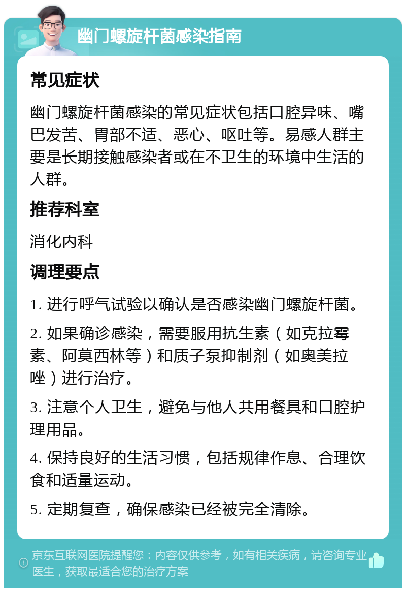 幽门螺旋杆菌感染指南 常见症状 幽门螺旋杆菌感染的常见症状包括口腔异味、嘴巴发苦、胃部不适、恶心、呕吐等。易感人群主要是长期接触感染者或在不卫生的环境中生活的人群。 推荐科室 消化内科 调理要点 1. 进行呼气试验以确认是否感染幽门螺旋杆菌。 2. 如果确诊感染，需要服用抗生素（如克拉霉素、阿莫西林等）和质子泵抑制剂（如奥美拉唑）进行治疗。 3. 注意个人卫生，避免与他人共用餐具和口腔护理用品。 4. 保持良好的生活习惯，包括规律作息、合理饮食和适量运动。 5. 定期复查，确保感染已经被完全清除。