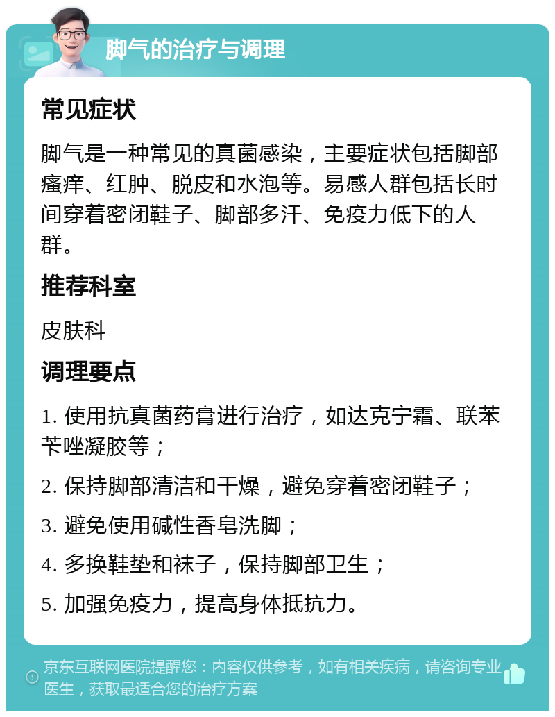 脚气的治疗与调理 常见症状 脚气是一种常见的真菌感染，主要症状包括脚部瘙痒、红肿、脱皮和水泡等。易感人群包括长时间穿着密闭鞋子、脚部多汗、免疫力低下的人群。 推荐科室 皮肤科 调理要点 1. 使用抗真菌药膏进行治疗，如达克宁霜、联苯苄唑凝胶等； 2. 保持脚部清洁和干燥，避免穿着密闭鞋子； 3. 避免使用碱性香皂洗脚； 4. 多换鞋垫和袜子，保持脚部卫生； 5. 加强免疫力，提高身体抵抗力。