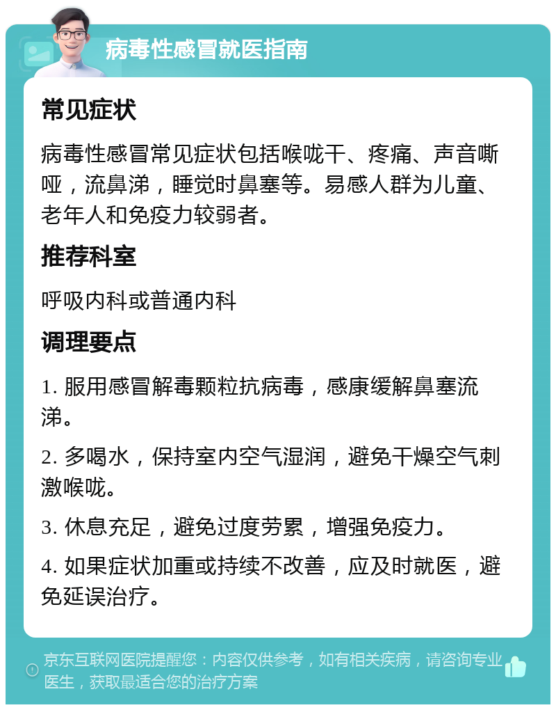 病毒性感冒就医指南 常见症状 病毒性感冒常见症状包括喉咙干、疼痛、声音嘶哑，流鼻涕，睡觉时鼻塞等。易感人群为儿童、老年人和免疫力较弱者。 推荐科室 呼吸内科或普通内科 调理要点 1. 服用感冒解毒颗粒抗病毒，感康缓解鼻塞流涕。 2. 多喝水，保持室内空气湿润，避免干燥空气刺激喉咙。 3. 休息充足，避免过度劳累，增强免疫力。 4. 如果症状加重或持续不改善，应及时就医，避免延误治疗。