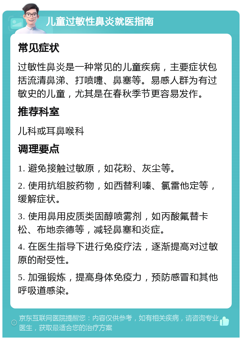 儿童过敏性鼻炎就医指南 常见症状 过敏性鼻炎是一种常见的儿童疾病，主要症状包括流清鼻涕、打喷嚏、鼻塞等。易感人群为有过敏史的儿童，尤其是在春秋季节更容易发作。 推荐科室 儿科或耳鼻喉科 调理要点 1. 避免接触过敏原，如花粉、灰尘等。 2. 使用抗组胺药物，如西替利嗪、氯雷他定等，缓解症状。 3. 使用鼻用皮质类固醇喷雾剂，如丙酸氟替卡松、布地奈德等，减轻鼻塞和炎症。 4. 在医生指导下进行免疫疗法，逐渐提高对过敏原的耐受性。 5. 加强锻炼，提高身体免疫力，预防感冒和其他呼吸道感染。