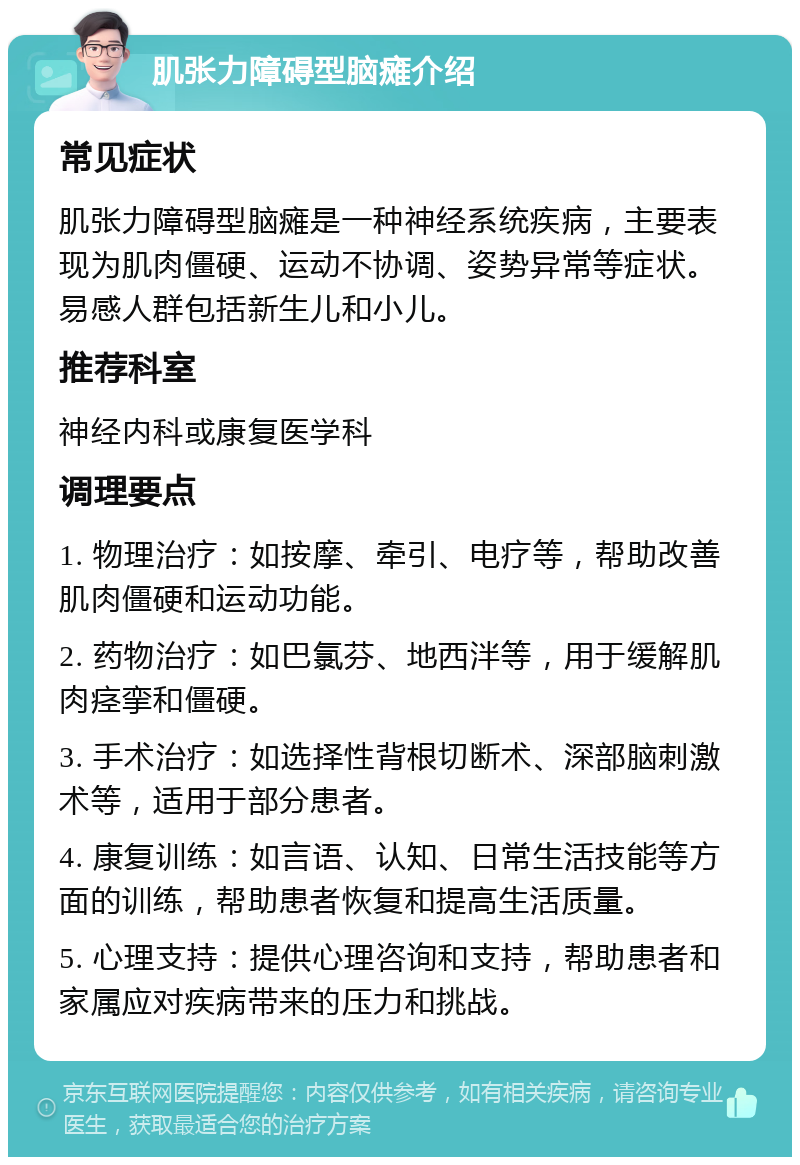 肌张力障碍型脑瘫介绍 常见症状 肌张力障碍型脑瘫是一种神经系统疾病，主要表现为肌肉僵硬、运动不协调、姿势异常等症状。易感人群包括新生儿和小儿。 推荐科室 神经内科或康复医学科 调理要点 1. 物理治疗：如按摩、牵引、电疗等，帮助改善肌肉僵硬和运动功能。 2. 药物治疗：如巴氯芬、地西泮等，用于缓解肌肉痉挛和僵硬。 3. 手术治疗：如选择性背根切断术、深部脑刺激术等，适用于部分患者。 4. 康复训练：如言语、认知、日常生活技能等方面的训练，帮助患者恢复和提高生活质量。 5. 心理支持：提供心理咨询和支持，帮助患者和家属应对疾病带来的压力和挑战。