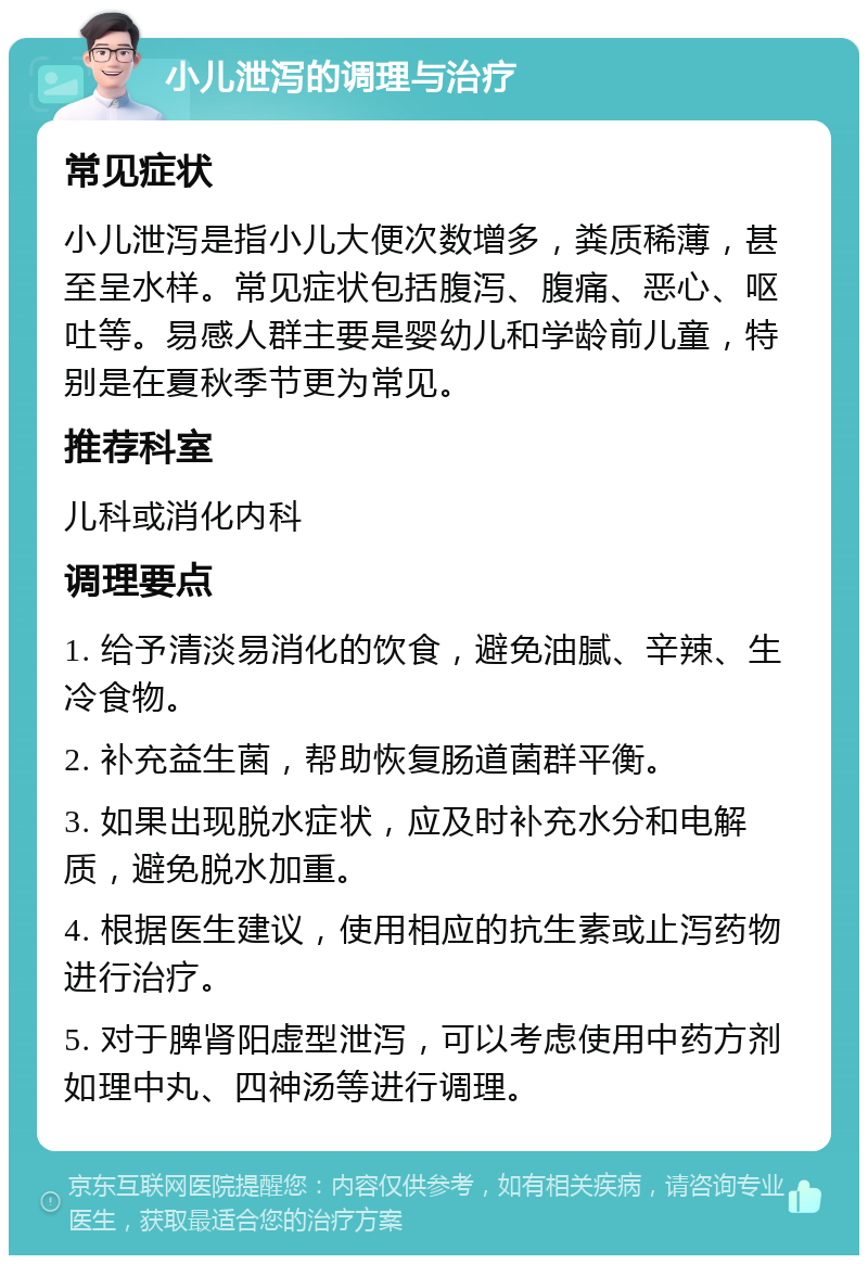 小儿泄泻的调理与治疗 常见症状 小儿泄泻是指小儿大便次数增多，粪质稀薄，甚至呈水样。常见症状包括腹泻、腹痛、恶心、呕吐等。易感人群主要是婴幼儿和学龄前儿童，特别是在夏秋季节更为常见。 推荐科室 儿科或消化内科 调理要点 1. 给予清淡易消化的饮食，避免油腻、辛辣、生冷食物。 2. 补充益生菌，帮助恢复肠道菌群平衡。 3. 如果出现脱水症状，应及时补充水分和电解质，避免脱水加重。 4. 根据医生建议，使用相应的抗生素或止泻药物进行治疗。 5. 对于脾肾阳虚型泄泻，可以考虑使用中药方剂如理中丸、四神汤等进行调理。