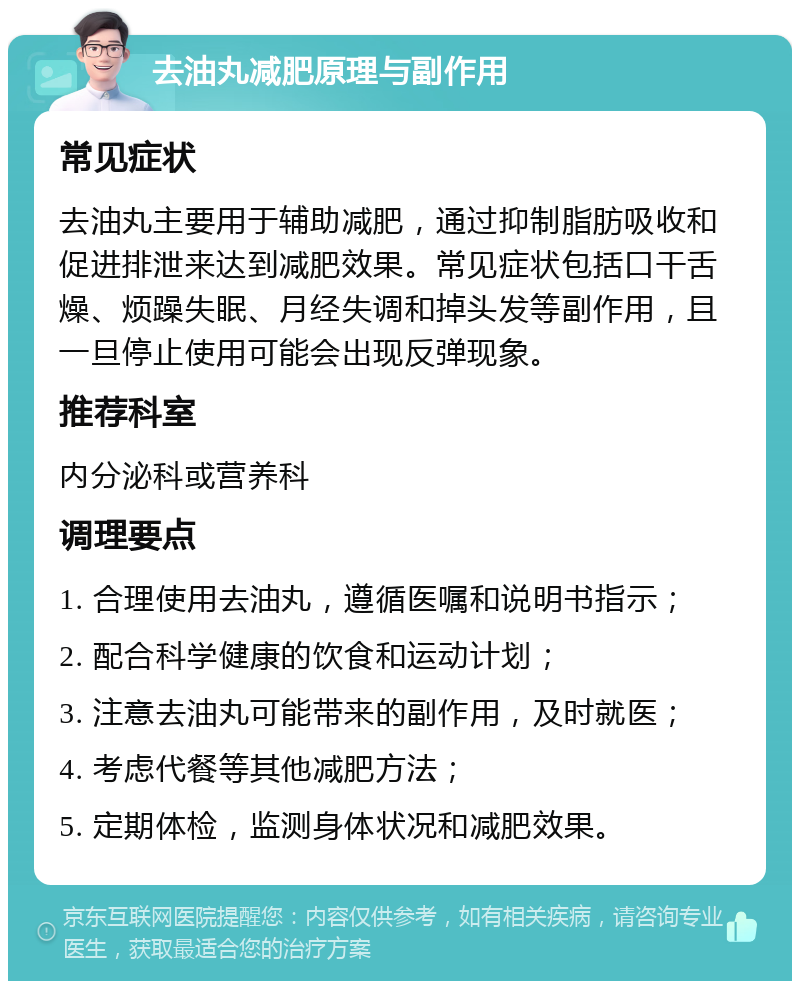 去油丸减肥原理与副作用 常见症状 去油丸主要用于辅助减肥，通过抑制脂肪吸收和促进排泄来达到减肥效果。常见症状包括口干舌燥、烦躁失眠、月经失调和掉头发等副作用，且一旦停止使用可能会出现反弹现象。 推荐科室 内分泌科或营养科 调理要点 1. 合理使用去油丸，遵循医嘱和说明书指示； 2. 配合科学健康的饮食和运动计划； 3. 注意去油丸可能带来的副作用，及时就医； 4. 考虑代餐等其他减肥方法； 5. 定期体检，监测身体状况和减肥效果。