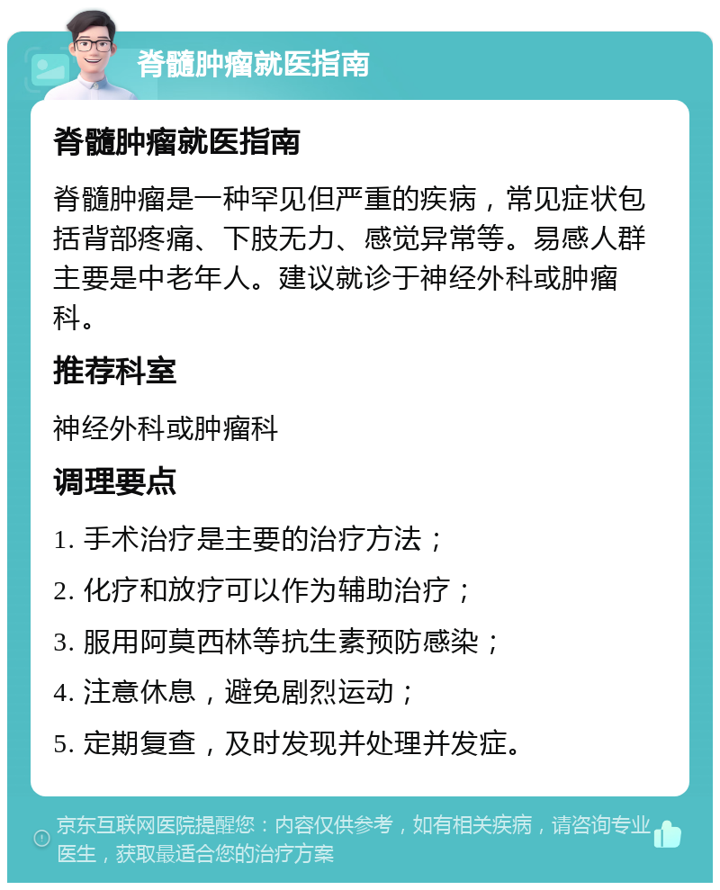 脊髓肿瘤就医指南 脊髓肿瘤就医指南 脊髓肿瘤是一种罕见但严重的疾病，常见症状包括背部疼痛、下肢无力、感觉异常等。易感人群主要是中老年人。建议就诊于神经外科或肿瘤科。 推荐科室 神经外科或肿瘤科 调理要点 1. 手术治疗是主要的治疗方法； 2. 化疗和放疗可以作为辅助治疗； 3. 服用阿莫西林等抗生素预防感染； 4. 注意休息，避免剧烈运动； 5. 定期复查，及时发现并处理并发症。