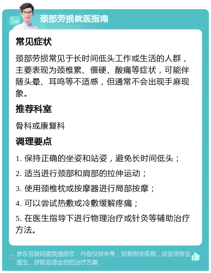 颈部劳损就医指南 常见症状 颈部劳损常见于长时间低头工作或生活的人群，主要表现为颈椎累、僵硬、酸痛等症状，可能伴随头晕、耳鸣等不适感，但通常不会出现手麻现象。 推荐科室 骨科或康复科 调理要点 1. 保持正确的坐姿和站姿，避免长时间低头； 2. 适当进行颈部和肩部的拉伸运动； 3. 使用颈椎枕或按摩器进行局部按摩； 4. 可以尝试热敷或冷敷缓解疼痛； 5. 在医生指导下进行物理治疗或针灸等辅助治疗方法。