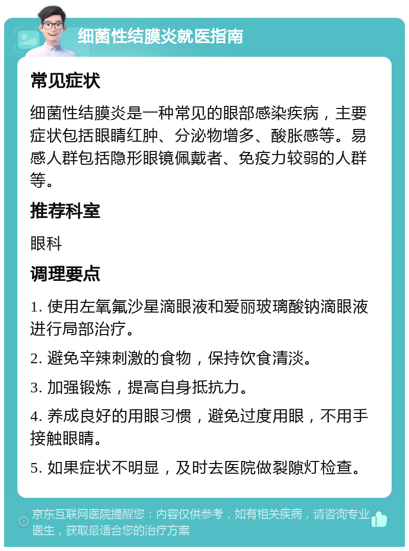 细菌性结膜炎就医指南 常见症状 细菌性结膜炎是一种常见的眼部感染疾病，主要症状包括眼睛红肿、分泌物增多、酸胀感等。易感人群包括隐形眼镜佩戴者、免疫力较弱的人群等。 推荐科室 眼科 调理要点 1. 使用左氧氟沙星滴眼液和爱丽玻璃酸钠滴眼液进行局部治疗。 2. 避免辛辣刺激的食物，保持饮食清淡。 3. 加强锻炼，提高自身抵抗力。 4. 养成良好的用眼习惯，避免过度用眼，不用手接触眼睛。 5. 如果症状不明显，及时去医院做裂隙灯检查。