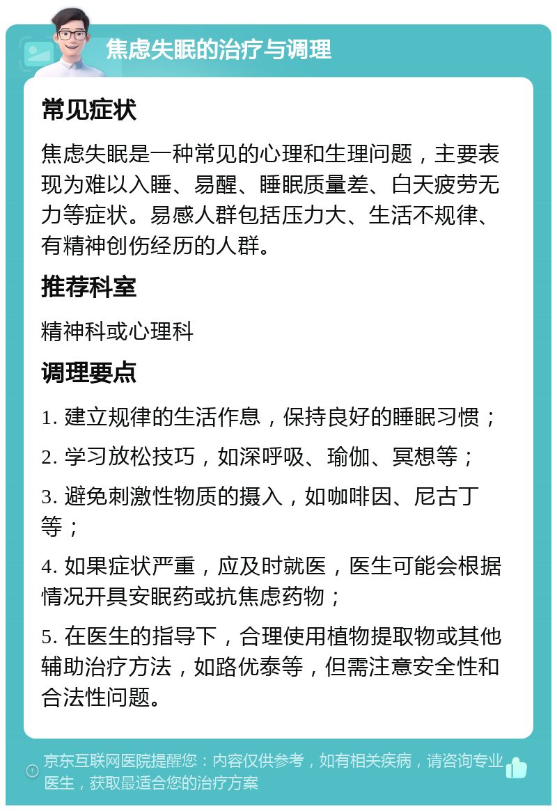 焦虑失眠的治疗与调理 常见症状 焦虑失眠是一种常见的心理和生理问题，主要表现为难以入睡、易醒、睡眠质量差、白天疲劳无力等症状。易感人群包括压力大、生活不规律、有精神创伤经历的人群。 推荐科室 精神科或心理科 调理要点 1. 建立规律的生活作息，保持良好的睡眠习惯； 2. 学习放松技巧，如深呼吸、瑜伽、冥想等； 3. 避免刺激性物质的摄入，如咖啡因、尼古丁等； 4. 如果症状严重，应及时就医，医生可能会根据情况开具安眠药或抗焦虑药物； 5. 在医生的指导下，合理使用植物提取物或其他辅助治疗方法，如路优泰等，但需注意安全性和合法性问题。