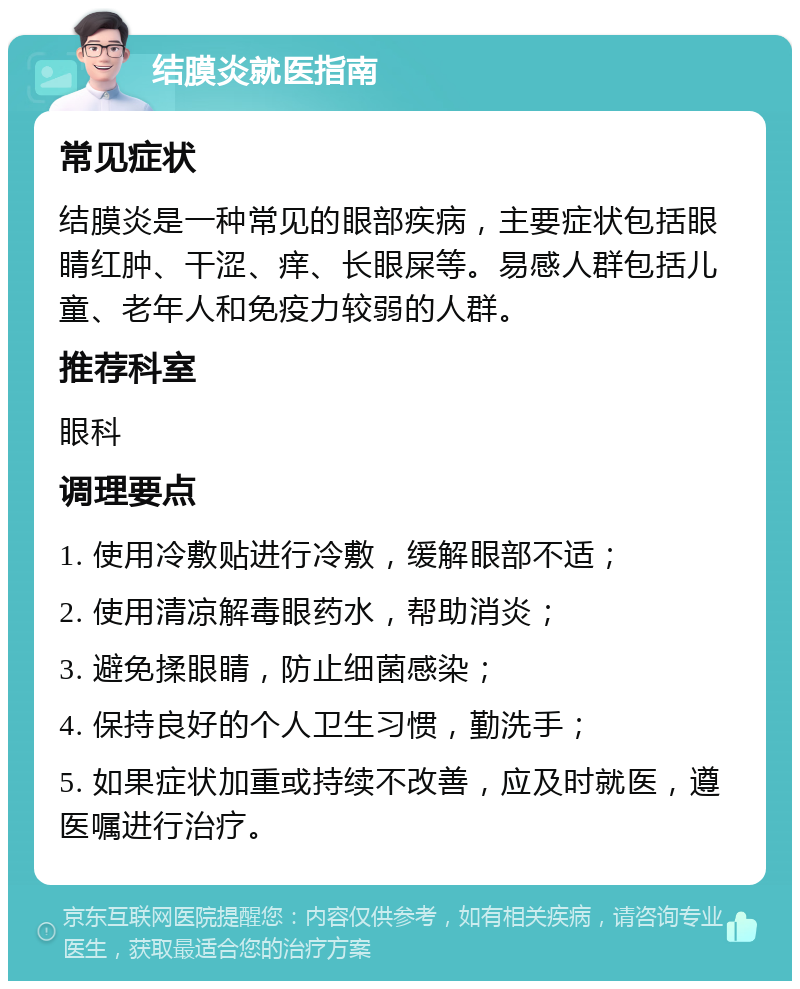 结膜炎就医指南 常见症状 结膜炎是一种常见的眼部疾病，主要症状包括眼睛红肿、干涩、痒、长眼屎等。易感人群包括儿童、老年人和免疫力较弱的人群。 推荐科室 眼科 调理要点 1. 使用冷敷贴进行冷敷，缓解眼部不适； 2. 使用清凉解毒眼药水，帮助消炎； 3. 避免揉眼睛，防止细菌感染； 4. 保持良好的个人卫生习惯，勤洗手； 5. 如果症状加重或持续不改善，应及时就医，遵医嘱进行治疗。