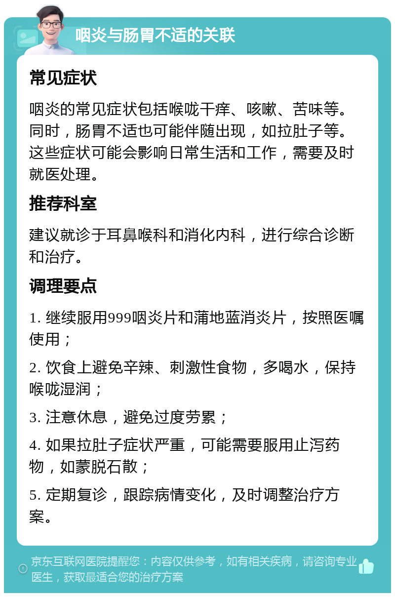 咽炎与肠胃不适的关联 常见症状 咽炎的常见症状包括喉咙干痒、咳嗽、苦味等。同时，肠胃不适也可能伴随出现，如拉肚子等。这些症状可能会影响日常生活和工作，需要及时就医处理。 推荐科室 建议就诊于耳鼻喉科和消化内科，进行综合诊断和治疗。 调理要点 1. 继续服用999咽炎片和蒲地蓝消炎片，按照医嘱使用； 2. 饮食上避免辛辣、刺激性食物，多喝水，保持喉咙湿润； 3. 注意休息，避免过度劳累； 4. 如果拉肚子症状严重，可能需要服用止泻药物，如蒙脱石散； 5. 定期复诊，跟踪病情变化，及时调整治疗方案。