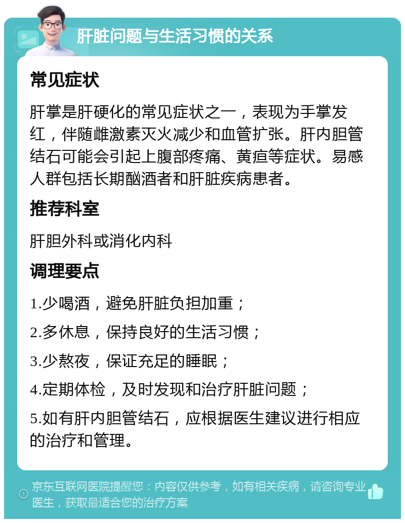 肝脏问题与生活习惯的关系 常见症状 肝掌是肝硬化的常见症状之一，表现为手掌发红，伴随雌激素灭火减少和血管扩张。肝内胆管结石可能会引起上腹部疼痛、黄疸等症状。易感人群包括长期酗酒者和肝脏疾病患者。 推荐科室 肝胆外科或消化内科 调理要点 1.少喝酒，避免肝脏负担加重； 2.多休息，保持良好的生活习惯； 3.少熬夜，保证充足的睡眠； 4.定期体检，及时发现和治疗肝脏问题； 5.如有肝内胆管结石，应根据医生建议进行相应的治疗和管理。