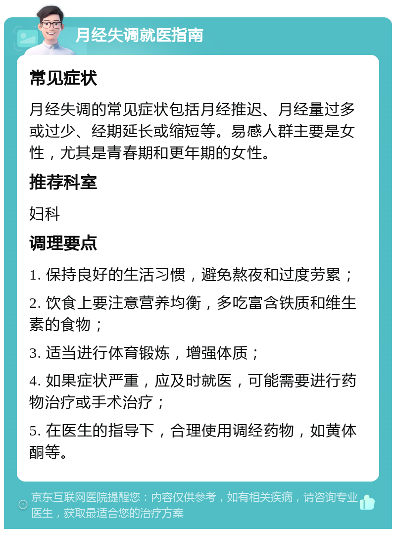 月经失调就医指南 常见症状 月经失调的常见症状包括月经推迟、月经量过多或过少、经期延长或缩短等。易感人群主要是女性，尤其是青春期和更年期的女性。 推荐科室 妇科 调理要点 1. 保持良好的生活习惯，避免熬夜和过度劳累； 2. 饮食上要注意营养均衡，多吃富含铁质和维生素的食物； 3. 适当进行体育锻炼，增强体质； 4. 如果症状严重，应及时就医，可能需要进行药物治疗或手术治疗； 5. 在医生的指导下，合理使用调经药物，如黄体酮等。