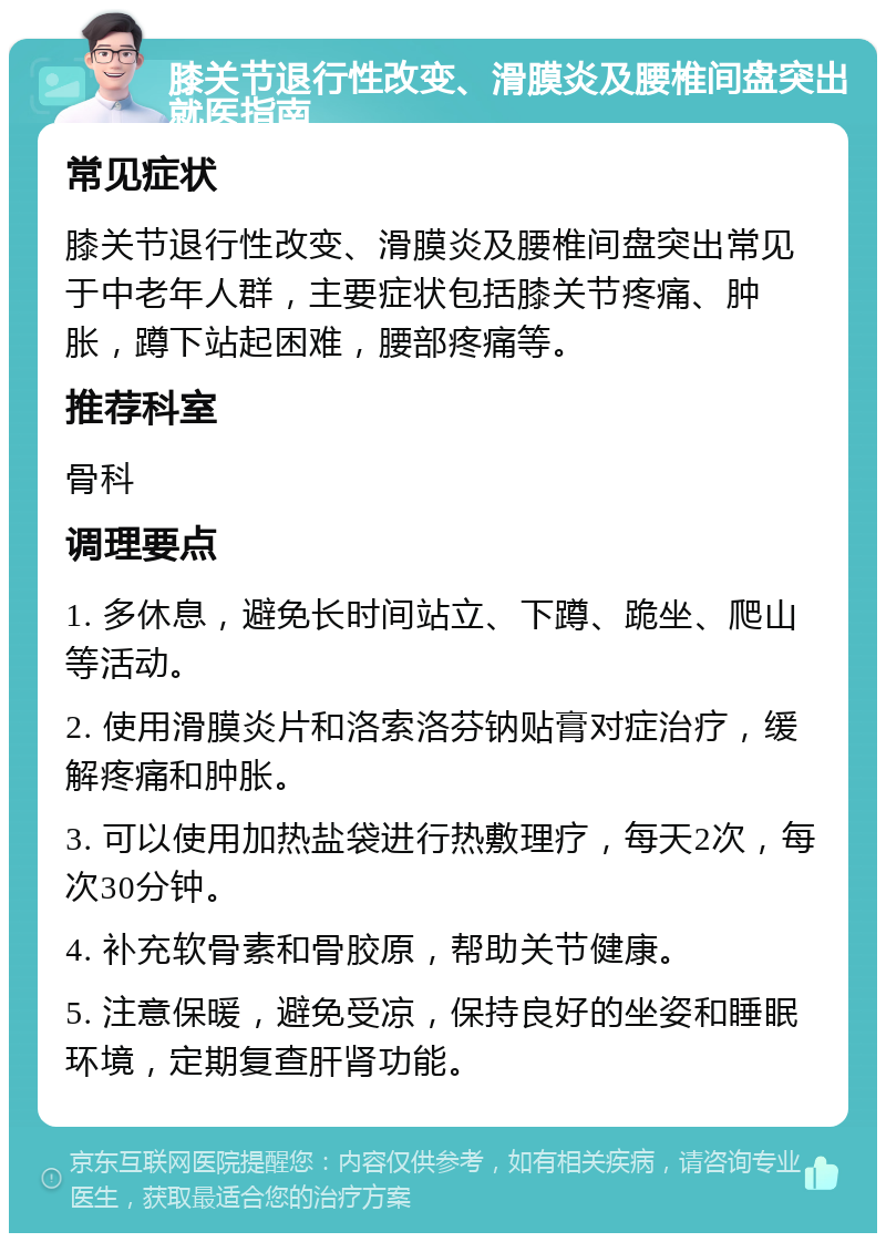 膝关节退行性改变、滑膜炎及腰椎间盘突出就医指南 常见症状 膝关节退行性改变、滑膜炎及腰椎间盘突出常见于中老年人群，主要症状包括膝关节疼痛、肿胀，蹲下站起困难，腰部疼痛等。 推荐科室 骨科 调理要点 1. 多休息，避免长时间站立、下蹲、跪坐、爬山等活动。 2. 使用滑膜炎片和洛索洛芬钠贴膏对症治疗，缓解疼痛和肿胀。 3. 可以使用加热盐袋进行热敷理疗，每天2次，每次30分钟。 4. 补充软骨素和骨胶原，帮助关节健康。 5. 注意保暖，避免受凉，保持良好的坐姿和睡眠环境，定期复查肝肾功能。