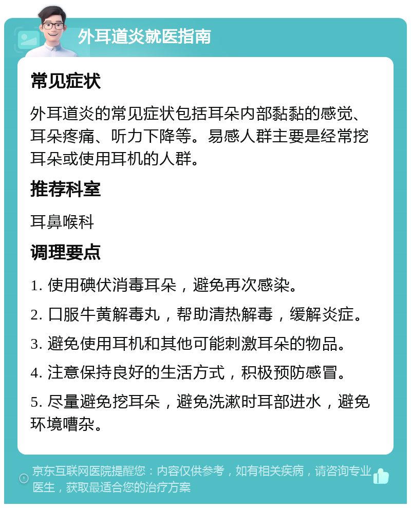 外耳道炎就医指南 常见症状 外耳道炎的常见症状包括耳朵内部黏黏的感觉、耳朵疼痛、听力下降等。易感人群主要是经常挖耳朵或使用耳机的人群。 推荐科室 耳鼻喉科 调理要点 1. 使用碘伏消毒耳朵，避免再次感染。 2. 口服牛黄解毒丸，帮助清热解毒，缓解炎症。 3. 避免使用耳机和其他可能刺激耳朵的物品。 4. 注意保持良好的生活方式，积极预防感冒。 5. 尽量避免挖耳朵，避免洗漱时耳部进水，避免环境嘈杂。