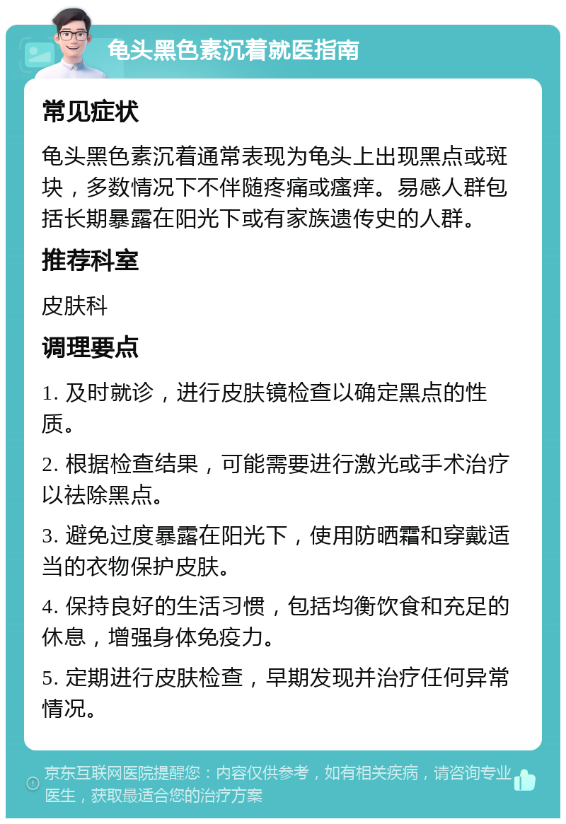 龟头黑色素沉着就医指南 常见症状 龟头黑色素沉着通常表现为龟头上出现黑点或斑块，多数情况下不伴随疼痛或瘙痒。易感人群包括长期暴露在阳光下或有家族遗传史的人群。 推荐科室 皮肤科 调理要点 1. 及时就诊，进行皮肤镜检查以确定黑点的性质。 2. 根据检查结果，可能需要进行激光或手术治疗以祛除黑点。 3. 避免过度暴露在阳光下，使用防晒霜和穿戴适当的衣物保护皮肤。 4. 保持良好的生活习惯，包括均衡饮食和充足的休息，增强身体免疫力。 5. 定期进行皮肤检查，早期发现并治疗任何异常情况。