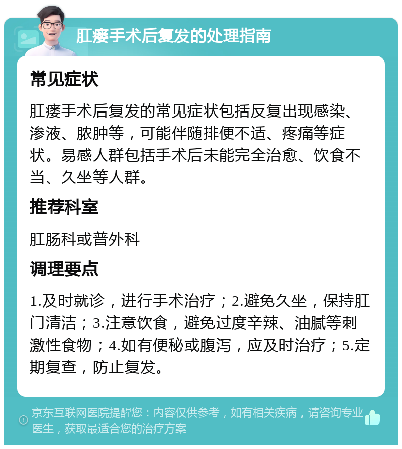 肛瘘手术后复发的处理指南 常见症状 肛瘘手术后复发的常见症状包括反复出现感染、渗液、脓肿等，可能伴随排便不适、疼痛等症状。易感人群包括手术后未能完全治愈、饮食不当、久坐等人群。 推荐科室 肛肠科或普外科 调理要点 1.及时就诊，进行手术治疗；2.避免久坐，保持肛门清洁；3.注意饮食，避免过度辛辣、油腻等刺激性食物；4.如有便秘或腹泻，应及时治疗；5.定期复查，防止复发。