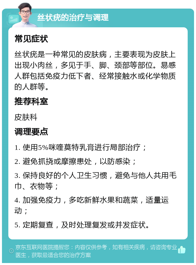 丝状疣的治疗与调理 常见症状 丝状疣是一种常见的皮肤病，主要表现为皮肤上出现小肉丝，多见于手、脚、颈部等部位。易感人群包括免疫力低下者、经常接触水或化学物质的人群等。 推荐科室 皮肤科 调理要点 1. 使用5%咪喹莫特乳膏进行局部治疗； 2. 避免抓挠或摩擦患处，以防感染； 3. 保持良好的个人卫生习惯，避免与他人共用毛巾、衣物等； 4. 加强免疫力，多吃新鲜水果和蔬菜，适量运动； 5. 定期复查，及时处理复发或并发症状。