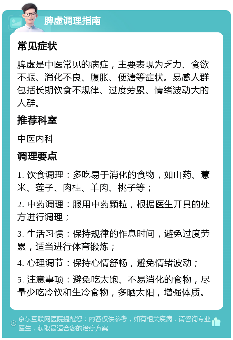 脾虚调理指南 常见症状 脾虚是中医常见的病症，主要表现为乏力、食欲不振、消化不良、腹胀、便溏等症状。易感人群包括长期饮食不规律、过度劳累、情绪波动大的人群。 推荐科室 中医内科 调理要点 1. 饮食调理：多吃易于消化的食物，如山药、薏米、莲子、肉桂、羊肉、桃子等； 2. 中药调理：服用中药颗粒，根据医生开具的处方进行调理； 3. 生活习惯：保持规律的作息时间，避免过度劳累，适当进行体育锻炼； 4. 心理调节：保持心情舒畅，避免情绪波动； 5. 注意事项：避免吃太饱、不易消化的食物，尽量少吃冷饮和生冷食物，多晒太阳，增强体质。