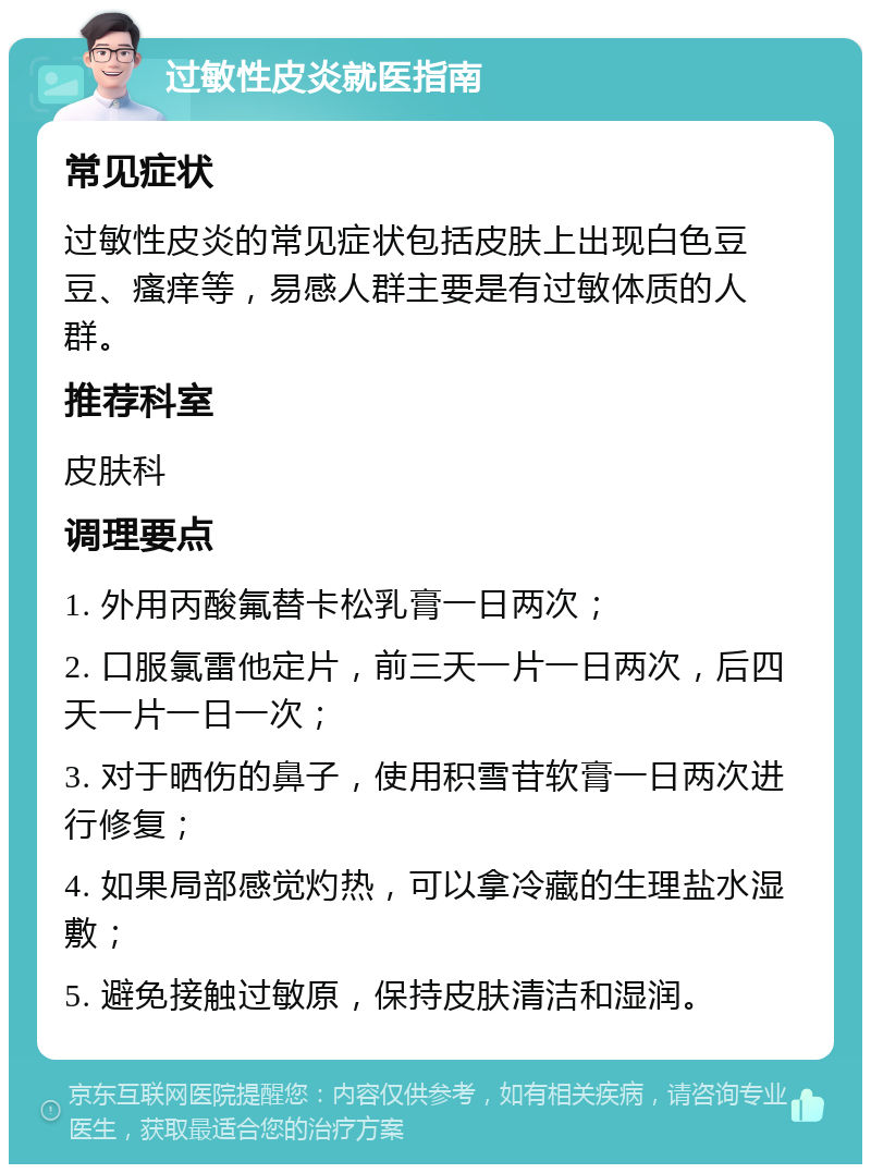 过敏性皮炎就医指南 常见症状 过敏性皮炎的常见症状包括皮肤上出现白色豆豆、瘙痒等，易感人群主要是有过敏体质的人群。 推荐科室 皮肤科 调理要点 1. 外用丙酸氟替卡松乳膏一日两次； 2. 口服氯雷他定片，前三天一片一日两次，后四天一片一日一次； 3. 对于晒伤的鼻子，使用积雪苷软膏一日两次进行修复； 4. 如果局部感觉灼热，可以拿冷藏的生理盐水湿敷； 5. 避免接触过敏原，保持皮肤清洁和湿润。