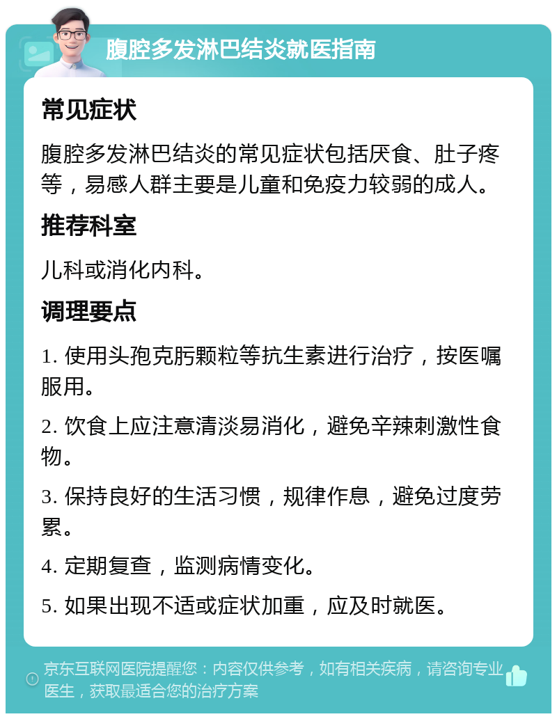 腹腔多发淋巴结炎就医指南 常见症状 腹腔多发淋巴结炎的常见症状包括厌食、肚子疼等，易感人群主要是儿童和免疫力较弱的成人。 推荐科室 儿科或消化内科。 调理要点 1. 使用头孢克肟颗粒等抗生素进行治疗，按医嘱服用。 2. 饮食上应注意清淡易消化，避免辛辣刺激性食物。 3. 保持良好的生活习惯，规律作息，避免过度劳累。 4. 定期复查，监测病情变化。 5. 如果出现不适或症状加重，应及时就医。