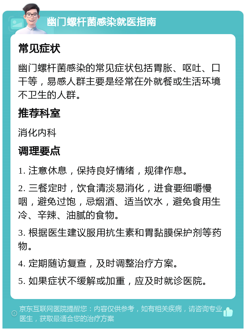 幽门螺杆菌感染就医指南 常见症状 幽门螺杆菌感染的常见症状包括胃胀、呕吐、口干等，易感人群主要是经常在外就餐或生活环境不卫生的人群。 推荐科室 消化内科 调理要点 1. 注意休息，保持良好情绪，规律作息。 2. 三餐定时，饮食清淡易消化，进食要细嚼慢咽，避免过饱，忌烟酒、适当饮水，避免食用生冷、辛辣、油腻的食物。 3. 根据医生建议服用抗生素和胃黏膜保护剂等药物。 4. 定期随访复查，及时调整治疗方案。 5. 如果症状不缓解或加重，应及时就诊医院。