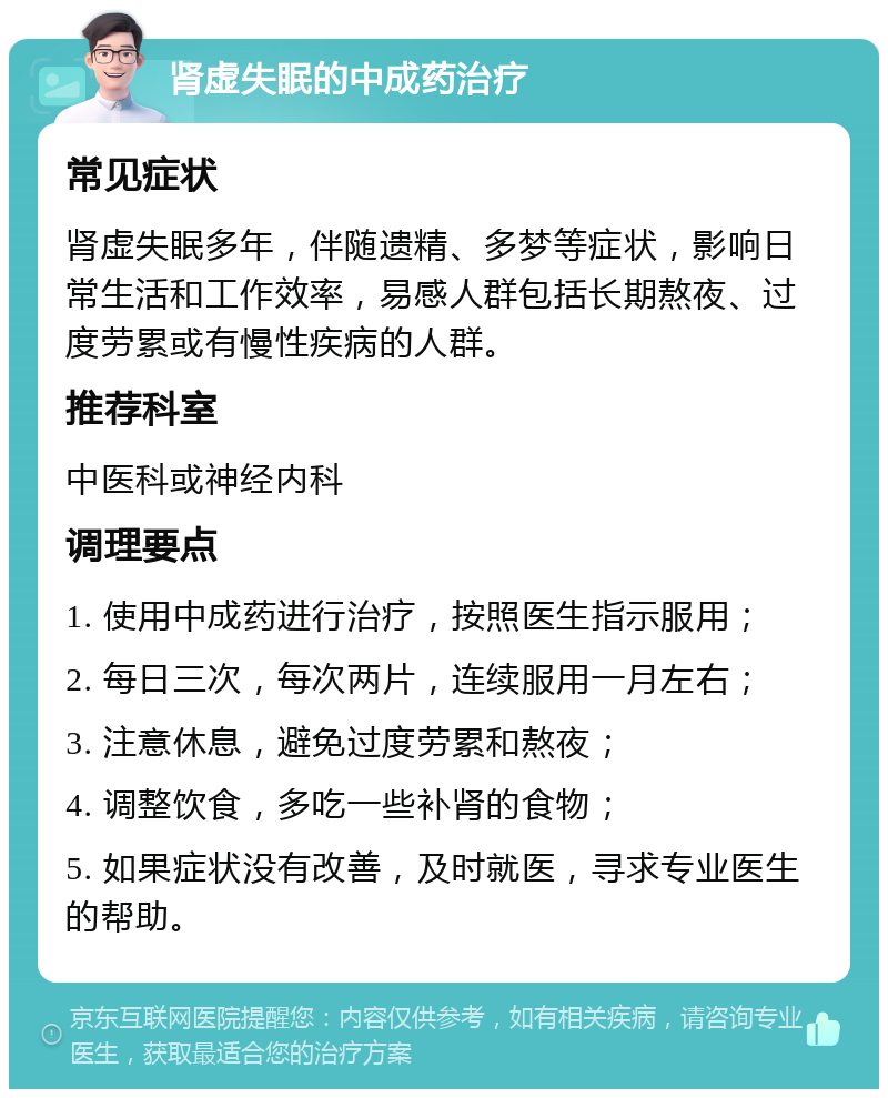 肾虚失眠的中成药治疗 常见症状 肾虚失眠多年，伴随遗精、多梦等症状，影响日常生活和工作效率，易感人群包括长期熬夜、过度劳累或有慢性疾病的人群。 推荐科室 中医科或神经内科 调理要点 1. 使用中成药进行治疗，按照医生指示服用； 2. 每日三次，每次两片，连续服用一月左右； 3. 注意休息，避免过度劳累和熬夜； 4. 调整饮食，多吃一些补肾的食物； 5. 如果症状没有改善，及时就医，寻求专业医生的帮助。