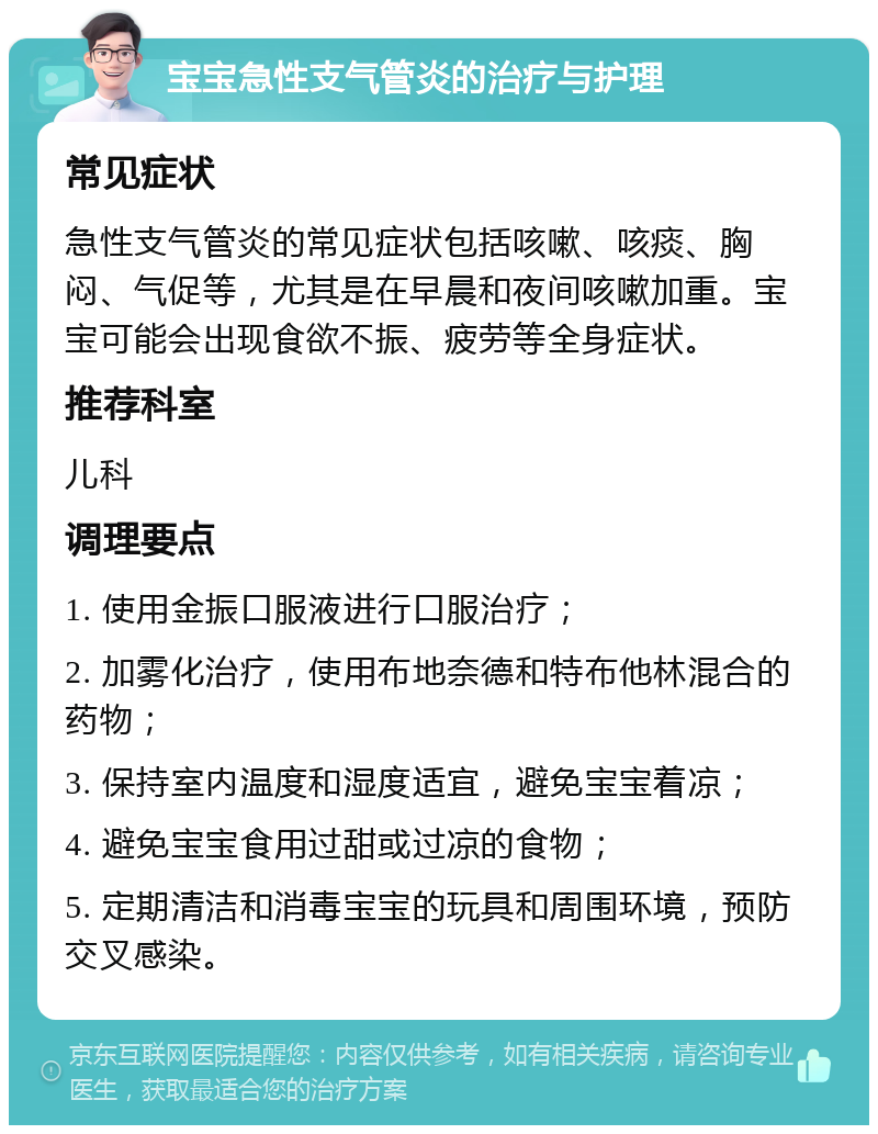 宝宝急性支气管炎的治疗与护理 常见症状 急性支气管炎的常见症状包括咳嗽、咳痰、胸闷、气促等，尤其是在早晨和夜间咳嗽加重。宝宝可能会出现食欲不振、疲劳等全身症状。 推荐科室 儿科 调理要点 1. 使用金振口服液进行口服治疗； 2. 加雾化治疗，使用布地奈德和特布他林混合的药物； 3. 保持室内温度和湿度适宜，避免宝宝着凉； 4. 避免宝宝食用过甜或过凉的食物； 5. 定期清洁和消毒宝宝的玩具和周围环境，预防交叉感染。