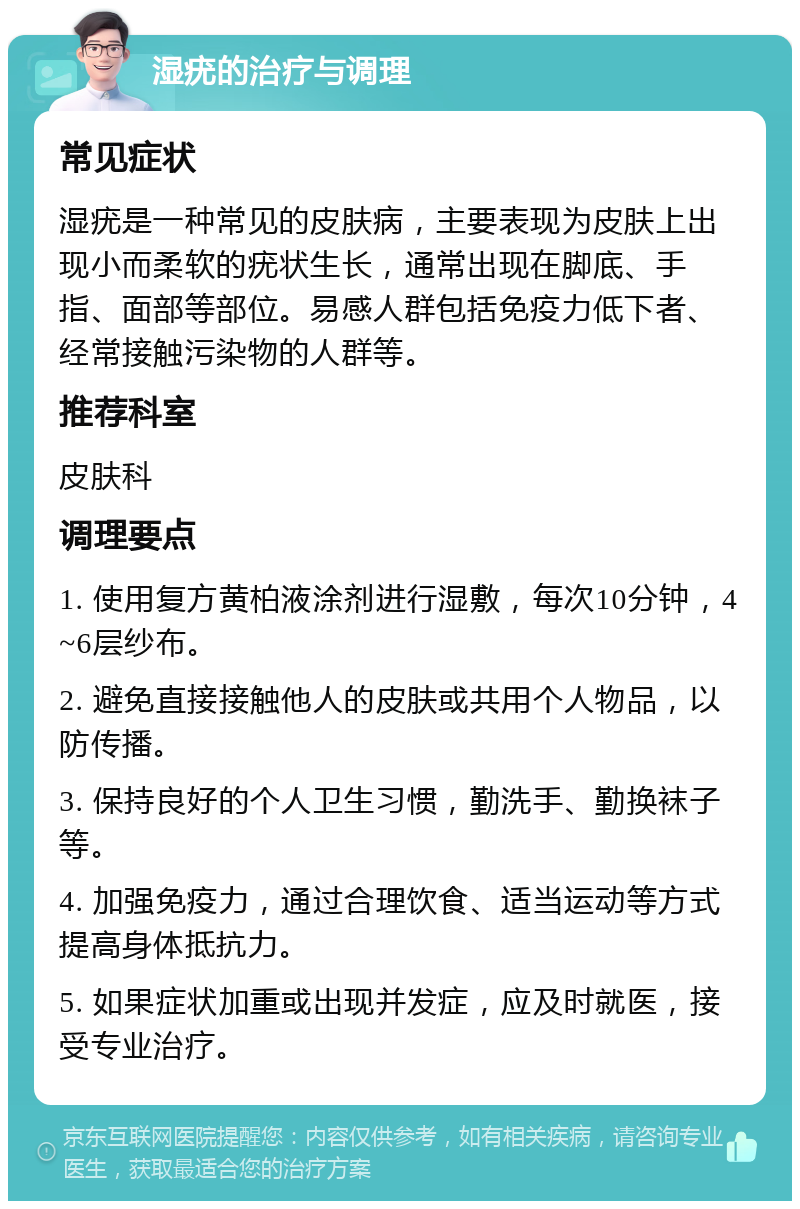 湿疣的治疗与调理 常见症状 湿疣是一种常见的皮肤病，主要表现为皮肤上出现小而柔软的疣状生长，通常出现在脚底、手指、面部等部位。易感人群包括免疫力低下者、经常接触污染物的人群等。 推荐科室 皮肤科 调理要点 1. 使用复方黄柏液涂剂进行湿敷，每次10分钟，4~6层纱布。 2. 避免直接接触他人的皮肤或共用个人物品，以防传播。 3. 保持良好的个人卫生习惯，勤洗手、勤换袜子等。 4. 加强免疫力，通过合理饮食、适当运动等方式提高身体抵抗力。 5. 如果症状加重或出现并发症，应及时就医，接受专业治疗。