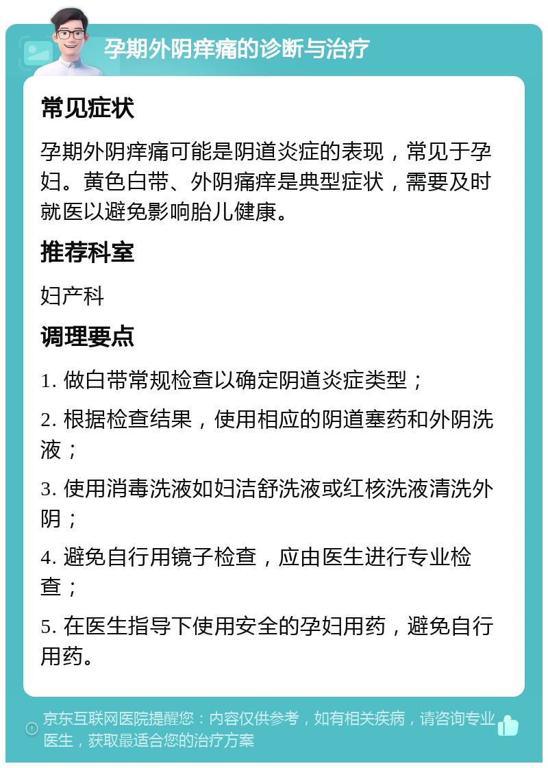 孕期外阴痒痛的诊断与治疗 常见症状 孕期外阴痒痛可能是阴道炎症的表现，常见于孕妇。黄色白带、外阴痛痒是典型症状，需要及时就医以避免影响胎儿健康。 推荐科室 妇产科 调理要点 1. 做白带常规检查以确定阴道炎症类型； 2. 根据检查结果，使用相应的阴道塞药和外阴洗液； 3. 使用消毒洗液如妇洁舒洗液或红核洗液清洗外阴； 4. 避免自行用镜子检查，应由医生进行专业检查； 5. 在医生指导下使用安全的孕妇用药，避免自行用药。