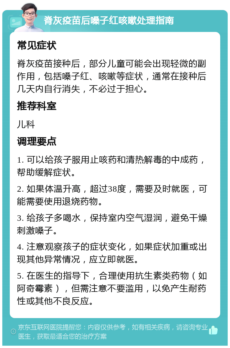 脊灰疫苗后嗓子红咳嗽处理指南 常见症状 脊灰疫苗接种后，部分儿童可能会出现轻微的副作用，包括嗓子红、咳嗽等症状，通常在接种后几天内自行消失，不必过于担心。 推荐科室 儿科 调理要点 1. 可以给孩子服用止咳药和清热解毒的中成药，帮助缓解症状。 2. 如果体温升高，超过38度，需要及时就医，可能需要使用退烧药物。 3. 给孩子多喝水，保持室内空气湿润，避免干燥刺激嗓子。 4. 注意观察孩子的症状变化，如果症状加重或出现其他异常情况，应立即就医。 5. 在医生的指导下，合理使用抗生素类药物（如阿奇霉素），但需注意不要滥用，以免产生耐药性或其他不良反应。