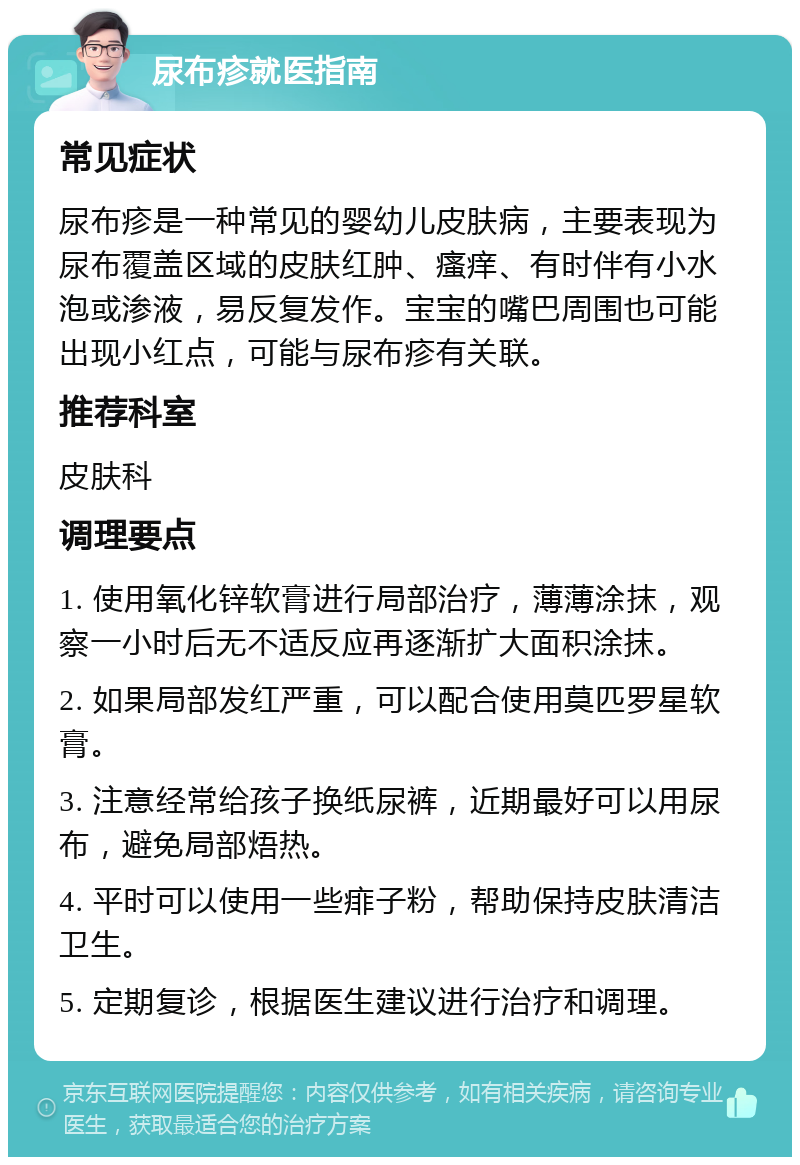 尿布疹就医指南 常见症状 尿布疹是一种常见的婴幼儿皮肤病，主要表现为尿布覆盖区域的皮肤红肿、瘙痒、有时伴有小水泡或渗液，易反复发作。宝宝的嘴巴周围也可能出现小红点，可能与尿布疹有关联。 推荐科室 皮肤科 调理要点 1. 使用氧化锌软膏进行局部治疗，薄薄涂抹，观察一小时后无不适反应再逐渐扩大面积涂抹。 2. 如果局部发红严重，可以配合使用莫匹罗星软膏。 3. 注意经常给孩子换纸尿裤，近期最好可以用尿布，避免局部焐热。 4. 平时可以使用一些痱子粉，帮助保持皮肤清洁卫生。 5. 定期复诊，根据医生建议进行治疗和调理。