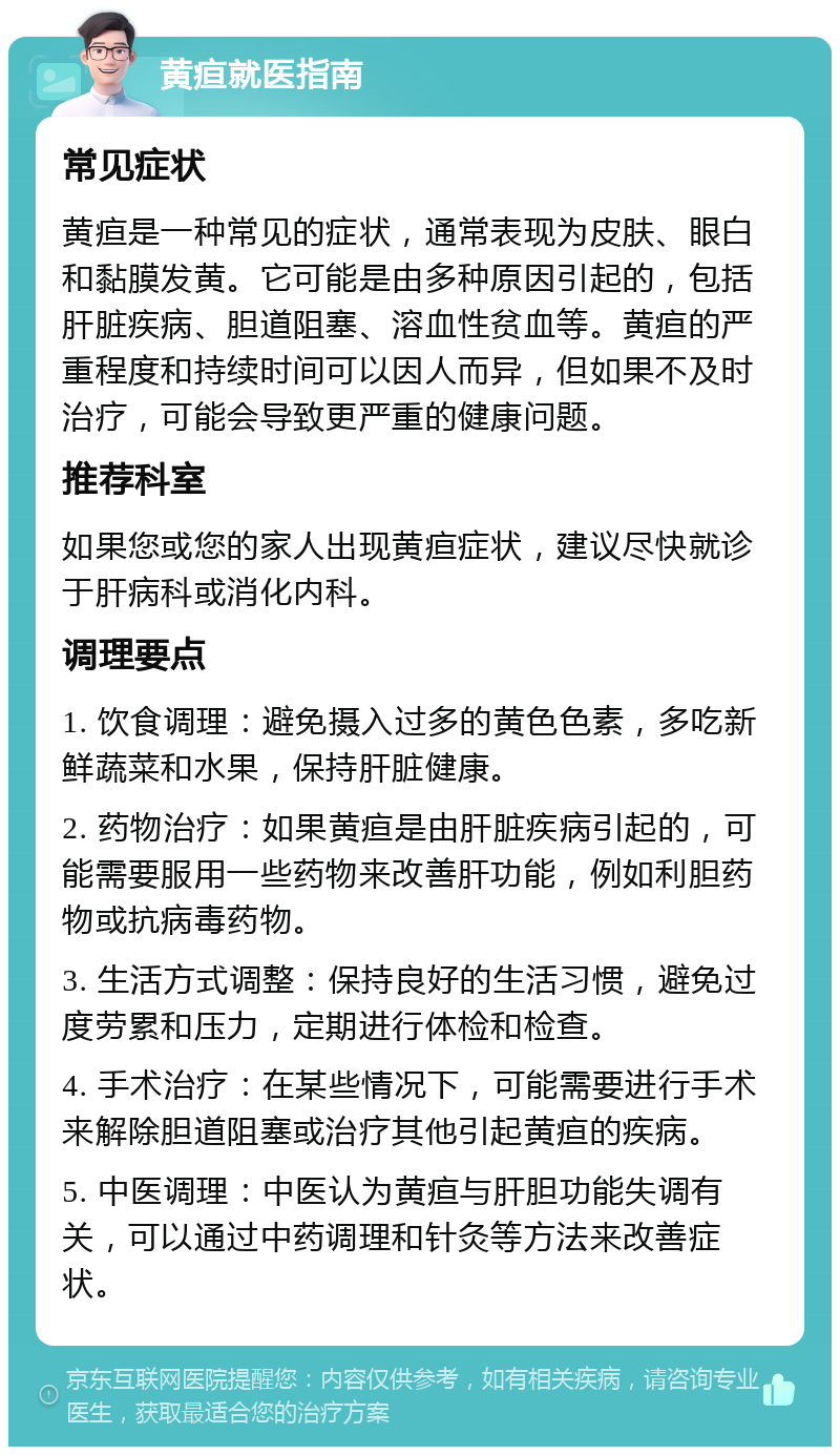 黄疸就医指南 常见症状 黄疸是一种常见的症状，通常表现为皮肤、眼白和黏膜发黄。它可能是由多种原因引起的，包括肝脏疾病、胆道阻塞、溶血性贫血等。黄疸的严重程度和持续时间可以因人而异，但如果不及时治疗，可能会导致更严重的健康问题。 推荐科室 如果您或您的家人出现黄疸症状，建议尽快就诊于肝病科或消化内科。 调理要点 1. 饮食调理：避免摄入过多的黄色色素，多吃新鲜蔬菜和水果，保持肝脏健康。 2. 药物治疗：如果黄疸是由肝脏疾病引起的，可能需要服用一些药物来改善肝功能，例如利胆药物或抗病毒药物。 3. 生活方式调整：保持良好的生活习惯，避免过度劳累和压力，定期进行体检和检查。 4. 手术治疗：在某些情况下，可能需要进行手术来解除胆道阻塞或治疗其他引起黄疸的疾病。 5. 中医调理：中医认为黄疸与肝胆功能失调有关，可以通过中药调理和针灸等方法来改善症状。