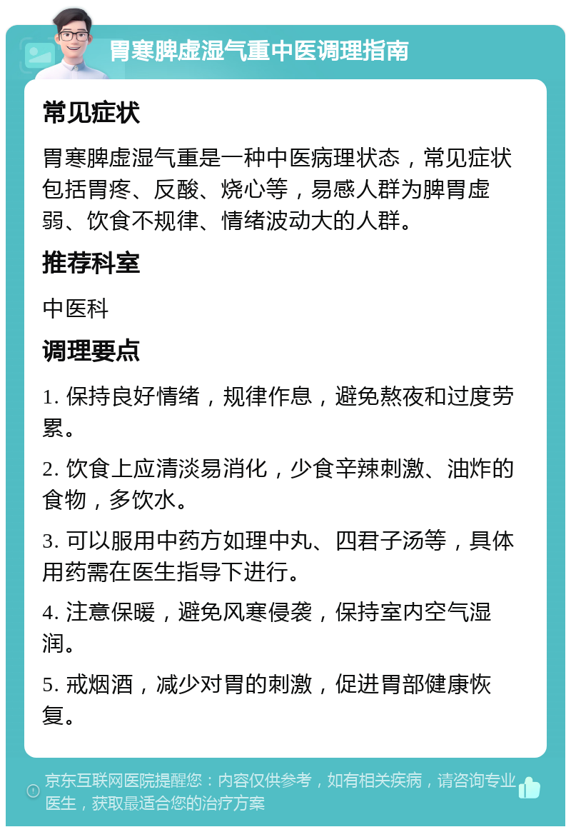 胃寒脾虚湿气重中医调理指南 常见症状 胃寒脾虚湿气重是一种中医病理状态，常见症状包括胃疼、反酸、烧心等，易感人群为脾胃虚弱、饮食不规律、情绪波动大的人群。 推荐科室 中医科 调理要点 1. 保持良好情绪，规律作息，避免熬夜和过度劳累。 2. 饮食上应清淡易消化，少食辛辣刺激、油炸的食物，多饮水。 3. 可以服用中药方如理中丸、四君子汤等，具体用药需在医生指导下进行。 4. 注意保暖，避免风寒侵袭，保持室内空气湿润。 5. 戒烟酒，减少对胃的刺激，促进胃部健康恢复。