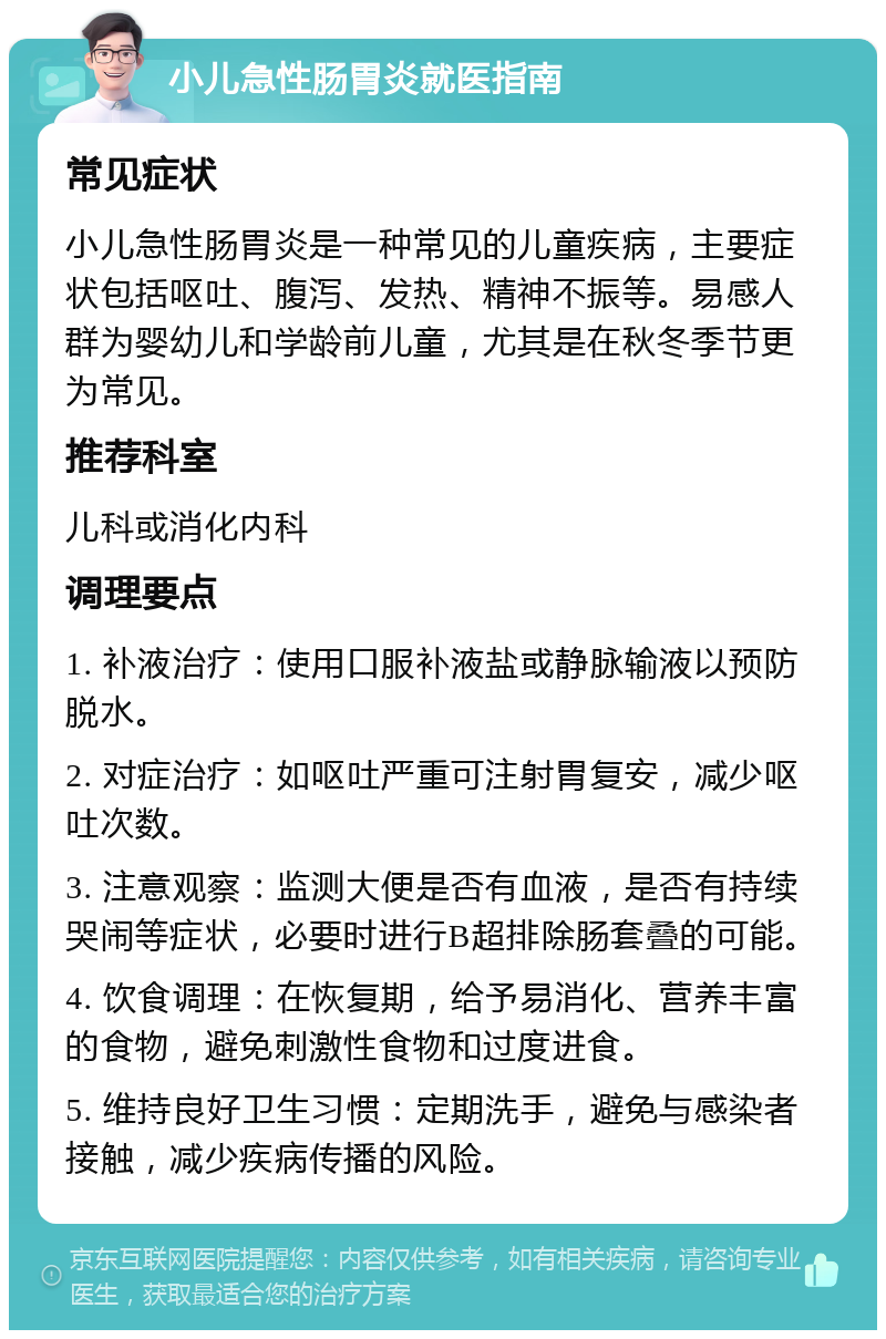 小儿急性肠胃炎就医指南 常见症状 小儿急性肠胃炎是一种常见的儿童疾病，主要症状包括呕吐、腹泻、发热、精神不振等。易感人群为婴幼儿和学龄前儿童，尤其是在秋冬季节更为常见。 推荐科室 儿科或消化内科 调理要点 1. 补液治疗：使用口服补液盐或静脉输液以预防脱水。 2. 对症治疗：如呕吐严重可注射胃复安，减少呕吐次数。 3. 注意观察：监测大便是否有血液，是否有持续哭闹等症状，必要时进行B超排除肠套叠的可能。 4. 饮食调理：在恢复期，给予易消化、营养丰富的食物，避免刺激性食物和过度进食。 5. 维持良好卫生习惯：定期洗手，避免与感染者接触，减少疾病传播的风险。