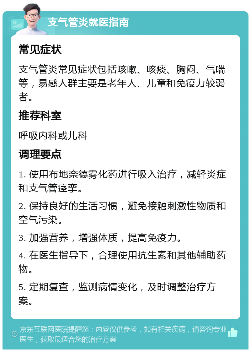 支气管炎就医指南 常见症状 支气管炎常见症状包括咳嗽、咳痰、胸闷、气喘等，易感人群主要是老年人、儿童和免疫力较弱者。 推荐科室 呼吸内科或儿科 调理要点 1. 使用布地奈德雾化药进行吸入治疗，减轻炎症和支气管痉挛。 2. 保持良好的生活习惯，避免接触刺激性物质和空气污染。 3. 加强营养，增强体质，提高免疫力。 4. 在医生指导下，合理使用抗生素和其他辅助药物。 5. 定期复查，监测病情变化，及时调整治疗方案。