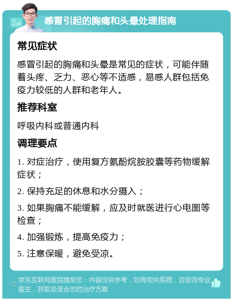 感冒引起的胸痛和头晕处理指南 常见症状 感冒引起的胸痛和头晕是常见的症状，可能伴随着头疼、乏力、恶心等不适感，易感人群包括免疫力较低的人群和老年人。 推荐科室 呼吸内科或普通内科 调理要点 1. 对症治疗，使用复方氨酚烷胺胶囊等药物缓解症状； 2. 保持充足的休息和水分摄入； 3. 如果胸痛不能缓解，应及时就医进行心电图等检查； 4. 加强锻炼，提高免疫力； 5. 注意保暖，避免受凉。