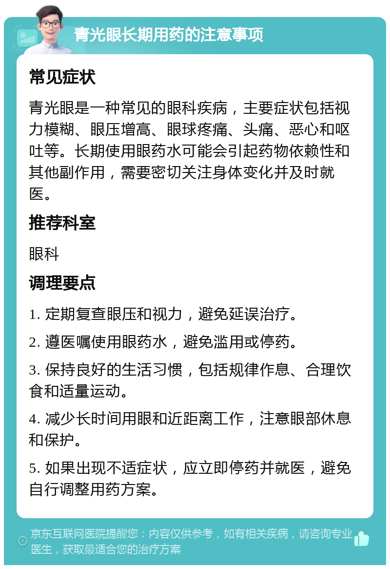 青光眼长期用药的注意事项 常见症状 青光眼是一种常见的眼科疾病，主要症状包括视力模糊、眼压增高、眼球疼痛、头痛、恶心和呕吐等。长期使用眼药水可能会引起药物依赖性和其他副作用，需要密切关注身体变化并及时就医。 推荐科室 眼科 调理要点 1. 定期复查眼压和视力，避免延误治疗。 2. 遵医嘱使用眼药水，避免滥用或停药。 3. 保持良好的生活习惯，包括规律作息、合理饮食和适量运动。 4. 减少长时间用眼和近距离工作，注意眼部休息和保护。 5. 如果出现不适症状，应立即停药并就医，避免自行调整用药方案。