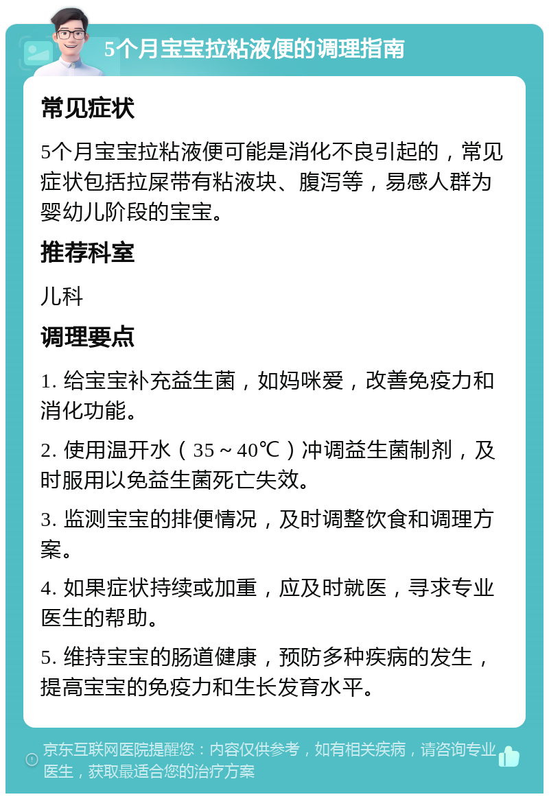 5个月宝宝拉粘液便的调理指南 常见症状 5个月宝宝拉粘液便可能是消化不良引起的，常见症状包括拉屎带有粘液块、腹泻等，易感人群为婴幼儿阶段的宝宝。 推荐科室 儿科 调理要点 1. 给宝宝补充益生菌，如妈咪爱，改善免疫力和消化功能。 2. 使用温开水（35～40℃）冲调益生菌制剂，及时服用以免益生菌死亡失效。 3. 监测宝宝的排便情况，及时调整饮食和调理方案。 4. 如果症状持续或加重，应及时就医，寻求专业医生的帮助。 5. 维持宝宝的肠道健康，预防多种疾病的发生，提高宝宝的免疫力和生长发育水平。