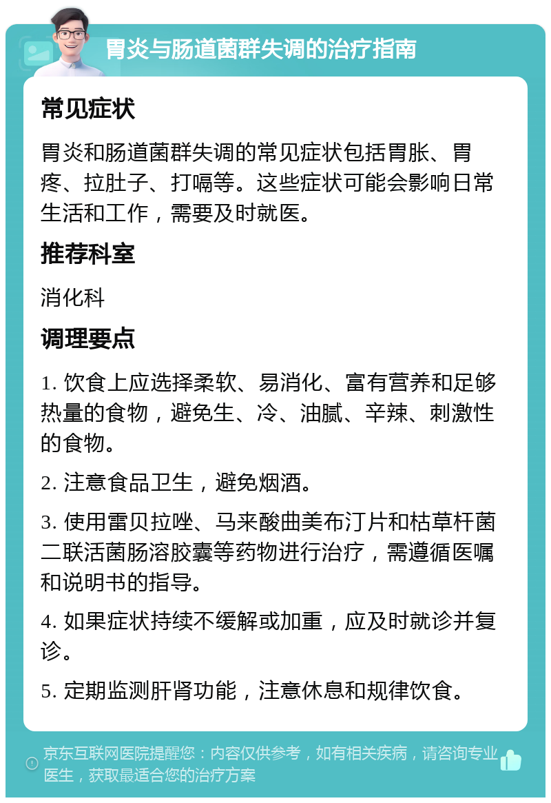 胃炎与肠道菌群失调的治疗指南 常见症状 胃炎和肠道菌群失调的常见症状包括胃胀、胃疼、拉肚子、打嗝等。这些症状可能会影响日常生活和工作，需要及时就医。 推荐科室 消化科 调理要点 1. 饮食上应选择柔软、易消化、富有营养和足够热量的食物，避免生、冷、油腻、辛辣、刺激性的食物。 2. 注意食品卫生，避免烟酒。 3. 使用雷贝拉唑、马来酸曲美布汀片和枯草杆菌二联活菌肠溶胶囊等药物进行治疗，需遵循医嘱和说明书的指导。 4. 如果症状持续不缓解或加重，应及时就诊并复诊。 5. 定期监测肝肾功能，注意休息和规律饮食。