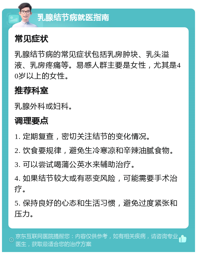 乳腺结节病就医指南 常见症状 乳腺结节病的常见症状包括乳房肿块、乳头溢液、乳房疼痛等。易感人群主要是女性，尤其是40岁以上的女性。 推荐科室 乳腺外科或妇科。 调理要点 1. 定期复查，密切关注结节的变化情况。 2. 饮食要规律，避免生冷寒凉和辛辣油腻食物。 3. 可以尝试喝蒲公英水来辅助治疗。 4. 如果结节较大或有恶变风险，可能需要手术治疗。 5. 保持良好的心态和生活习惯，避免过度紧张和压力。