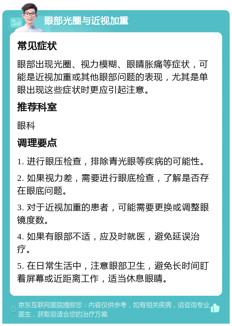 眼部光圈与近视加重 常见症状 眼部出现光圈、视力模糊、眼睛胀痛等症状，可能是近视加重或其他眼部问题的表现，尤其是单眼出现这些症状时更应引起注意。 推荐科室 眼科 调理要点 1. 进行眼压检查，排除青光眼等疾病的可能性。 2. 如果视力差，需要进行眼底检查，了解是否存在眼底问题。 3. 对于近视加重的患者，可能需要更换或调整眼镜度数。 4. 如果有眼部不适，应及时就医，避免延误治疗。 5. 在日常生活中，注意眼部卫生，避免长时间盯着屏幕或近距离工作，适当休息眼睛。