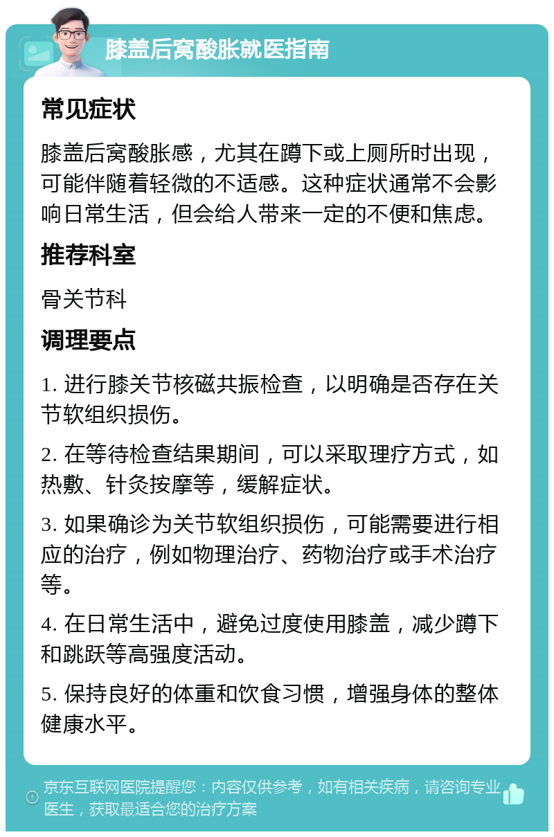 膝盖后窝酸胀就医指南 常见症状 膝盖后窝酸胀感，尤其在蹲下或上厕所时出现，可能伴随着轻微的不适感。这种症状通常不会影响日常生活，但会给人带来一定的不便和焦虑。 推荐科室 骨关节科 调理要点 1. 进行膝关节核磁共振检查，以明确是否存在关节软组织损伤。 2. 在等待检查结果期间，可以采取理疗方式，如热敷、针灸按摩等，缓解症状。 3. 如果确诊为关节软组织损伤，可能需要进行相应的治疗，例如物理治疗、药物治疗或手术治疗等。 4. 在日常生活中，避免过度使用膝盖，减少蹲下和跳跃等高强度活动。 5. 保持良好的体重和饮食习惯，增强身体的整体健康水平。